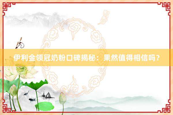 伊利金领冠奶粉口碑揭秘：果然值得相信吗？